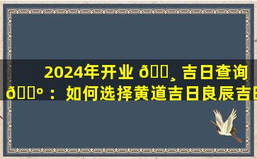 2024年开业 🌸 吉日查询 🐺 ：如何选择黄道吉日良辰吉时